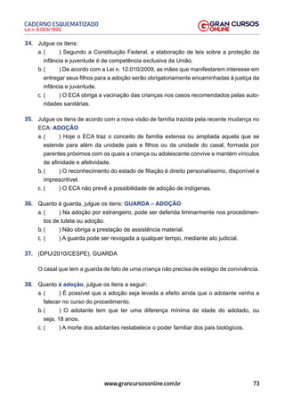 73
Lei n. 8.069/1990
CADERNO ESQUEMATIZADO
www.grancursosonline.com.br
34. Julgue os itens:
a. ( ) Segundo a Constituição Federal, a elaboração de leis sobre a proteção da
infância e juventude é de competência exclusiva da União.
b. ( ) De acordo com a Lei n. 12.010/2009, as mães que manifestarem interesse em
entregar seus filhos para a adoção serão obrigatoriamente encaminhadas à justiça da
infância e juventude.
c. ( ) O ECA obriga a vacinação das crianças nos casos recomendados pelas auto-
ridades sanitárias.
35. Julgue os itens de acordo com a nova visão de família trazida pela recente mudança no
ECA: ADOÇÃO
a. ( ) Hoje o ECA traz o conceito de família extensa ou ampliada aquela que se
estende para além da unidade pais e filhos ou da unidade do casal, formada por
parentes próximos com os quais a criança ou adolescente convive e mantém vínculos
de afinidade e afetividade.
b. ( ) O reconhecimento do estado de filiação é direito personalíssimo, disponível e
imprescritível.
c. ( ) O ECA não prevê a possibilidade de adoção de indígenas.
36. Quanto à guarda, julgue os itens: GUARDA – ADOÇÃO
a. ( ) Na adoção por estrangeiro, pode ser deferida liminarmente nos procedimen-
tos de tutela ou adoção.
b. ( ) Não obriga a prestação de assistência material.
c. ( ) A guarda pode ser revogada a qualquer tempo, mediante ato judicial.
37. (DPU/2010/CESPE). GUARDA
O casal que tem a guarda de fato de uma criança não precisa de estágio de convivência.
38. Quanto à adoção, julgue os itens a seguir:
a. ( ) É possível que a adoção seja levada a efeito ainda que o adotante venha a
falecer no curso do procedimento.
b. ( ) O adotante tem que ter uma diferença mínima de idade do adotado, ou
seja, 18 anos.
c. ( ) A morte dos adotantes restabelece o poder familiar dos pais biológicos.
 