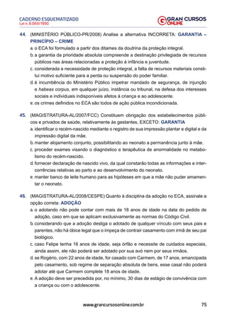 75
Lei n. 8.069/1990
CADERNO ESQUEMATIZADO
www.grancursosonline.com.br
44. (MINISTÉRIO PÚBLICO-PR/2008) Analise a alternativa INCORRETA: GARANTIA –
PRINCÍPIO – CRIME
a. o ECA foi formulado a partir dos ditames da doutrina da proteção integral.
b. a garantia da prioridade absoluta compreende a destinação privilegiada de recursos
públicos nas áreas relacionadas a proteção à infância e juventude.
c. considerada a necessidade de proteção integral, a falta de recursos materiais consti-
tui motivo suficiente para a perda ou suspensão do poder familiar.
d. é incumbência do Ministério Público impetrar mandado de segurança, de injunção
e habeas corpus, em qualquer juízo, instância ou tribunal, na defesa dos interesses
sociais e individuais indisponíveis afetos à criança e ao adolescente.
e. os crimes definidos no ECA são todos de ação pública incondicionada.
45. (MAGISTRATURA-AL/2007/FCC) Constituem obrigação dos estabelecimentos públi-
cos e privados de saúde, relativamente às gestantes, EXCETO: GARANTIA
a. identificar o recém-nascido mediante o registro de sua impressão plantar e digital e da
impressão digital da mãe.
b. manter alojamento conjunto, possibilitando ao neonato a permanência junto à mãe.
c. proceder exames visando o diagnóstico e terapêutica de anormalidade no metabo-
lismo do recém-nascido.
d. fornecer declaração de nascido vivo, da qual constarão todas as informações e inter-
corrências relativas ao parto e ao desenvolvimento do neonato.
e. manter banco de leite humano para as hipóteses em que a mãe não puder amamen-
tar o neonato.
46. (MAGISTRATURA-AL/2008/CESPE) Quanto à disciplina da adoção no ECA, assinale a
opção correta: ADOÇÃO
a. o adotando não pode contar com mais de 18 anos de idade na data do pedido de
adoção, caso em que se aplicam exclusivamente as normas do Código Civil.
b. considerando que a adoção desliga o adotado de qualquer vínculo com seus pais e
parentes, não há óbice legal que o impeça de contrair casamento com irmã de seu pai
biológico.
c. caso Felipe tenha 16 anos de idade, seja órfão e necessite de cuidados especiais,
ainda assim, ele não poderá ser adotado por sua avó nem por seus irmãos.
d. se Rogério, com 22 anos de idade, for casado com Carmem, de 17 anos, emancipada
pelo casamento, sob regime de separação absoluta de bens, esse casal não poderá
adotar até que Carmem complete 18 anos de idade.
e. A adoção deve ser precedida por, no mínimo, 30 dias de estágio de convivência com
a criança ou com o adolescente.
 