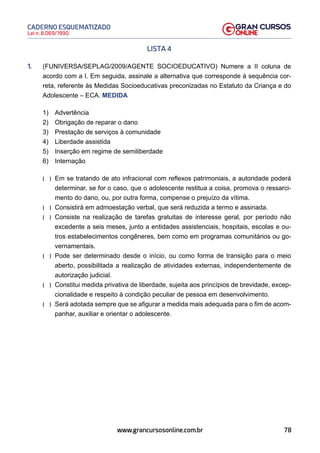 78
Lei n. 8.069/1990
CADERNO ESQUEMATIZADO
www.grancursosonline.com.br
LISTA 4
1. (FUNIVERSA/SEPLAG/2009/AGENTE SOCIOEDUCATIVO) Numere a II coluna de
acordo com a I. Em seguida, assinale a alternativa que corresponde à sequência cor-
reta, referente às Medidas Socioeducativas preconizadas no Estatuto da Criança e do
Adolescente – ECA. MEDIDA
1) Advertência
2) Obrigação de reparar o dano
3) Prestação de serviços à comunidade
4) Liberdade assistida
5) Inserção em regime de semiliberdade
6) Internação
(  )
 Em se tratando de ato infracional com reflexos patrimoniais, a autoridade poderá
determinar, se for o caso, que o adolescente restitua a coisa, promova o ressarci-
mento do dano, ou, por outra forma, compense o prejuízo da vítima.
(  )
 Consistirá em admoestação verbal, que será reduzida a termo e assinada.
(  )
 Consiste na realização de tarefas gratuitas de interesse geral, por período não
excedente a seis meses, junto a entidades assistenciais, hospitais, escolas e ou-
tros estabelecimentos congêneres, bem como em programas comunitários ou go-
vernamentais.
(  )
 Pode ser determinado desde o início, ou como forma de transição para o meio
aberto, possibilitada a realização de atividades externas, independentemente de
autorização judicial.
(  )
 Constitui medida privativa de liberdade, sujeita aos princípios de brevidade, excep-
cionalidade e respeito à condição peculiar de pessoa em desenvolvimento.
(  )
 Será adotada sempre que se afigurar a medida mais adequada para o fim de acom-
panhar, auxiliar e orientar o adolescente.
 