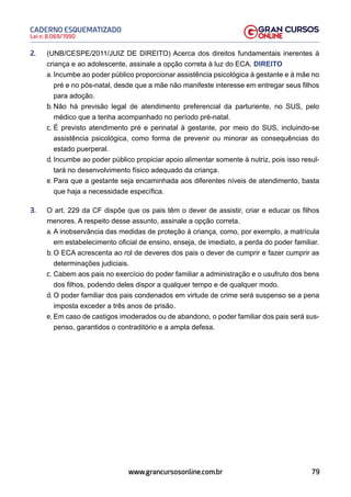 79
Lei n. 8.069/1990
CADERNO ESQUEMATIZADO
www.grancursosonline.com.br
2. (UNB/CESPE/2011/JUIZ DE DIREITO) Acerca dos direitos fundamentais inerentes à
criança e ao adolescente, assinale a opção correta à luz do ECA. DIREITO
a. Incumbe ao poder público proporcionar assistência psicológica à gestante e à mãe no
pré e no pós-natal, desde que a mãe não manifeste interesse em entregar seus filhos
para adoção.
b. Não há previsão legal de atendimento preferencial da parturiente, no SUS, pelo
médico que a tenha acompanhado no período pré-natal.
c. É previsto atendimento pré e perinatal à gestante, por meio do SUS, incluindo-se
assistência psicológica, como forma de prevenir ou minorar as consequências do
estado puerperal.
d. Incumbe ao poder público propiciar apoio alimentar somente à nutriz, pois isso resul-
tará no desenvolvimento físico adequado da criança.
e. Para que a gestante seja encaminhada aos diferentes níveis de atendimento, basta
que haja a necessidade específica.
3. O art. 229 da CF dispõe que os pais têm o dever de assistir, criar e educar os filhos
menores. A respeito desse assunto, assinale a opção correta.
a. A inobservância das medidas de proteção à criança, como, por exemplo, a matrícula
em estabelecimento oficial de ensino, enseja, de imediato, a perda do poder familiar.
b. O ECA acrescenta ao rol de deveres dos pais o dever de cumprir e fazer cumprir as
determinações judiciais.
c. Cabem aos pais no exercício do poder familiar a administração e o usufruto dos bens
dos filhos, podendo deles dispor a qualquer tempo e de qualquer modo.
d. O poder familiar dos pais condenados em virtude de crime será suspenso se a pena
imposta exceder a três anos de prisão.
e. Em caso de castigos imoderados ou de abandono, o poder familiar dos pais será sus-
penso, garantidos o contraditório e a ampla defesa.
 