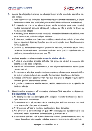 80
Lei n. 8.069/1990
CADERNO ESQUEMATIZADO
www.grancursosonline.com.br
4. Acerca da colocação de criança ou adolescente em família substituta, assinale a op-
ção correta.
a. Para a colocação de criança ou adolescente indígena em família substituta, o órgão
federal responsável pela política indigenista deve, necessariamente, manifestar-se.
b. A colocação de criança ou adolescente em família substituta estrangeira constitui
medida excepcional, somente admissível, residindo ou não a família no Brasil, na
modalidade de adoção.
c. A decisão judicial de colocação de criança ou adolescente em família substituta pode
ser substituída por outra de qualquer natureza.
d. A criança ou o adolescente devem ser ouvidos por equipe interprofissional, respeita-
dos seu estágio de desenvolvimento e grau de compreensão, antes da colocação em
família substituta.
e. Crianças ou adolescentes indígenas podem ser adotados, desde que sejam consi-
derados e respeitados seus costumes e tradições, ainda que incompatíveis com os
direitos fundamentais reconhecidos pela CF.
5. Assinale a opção correta em relação a guarda, tutela e adoção.
a. A tutela é uma medida precária, deferida, nos termos da lei civil, a pessoa de até
dezoito anos de idade completos.
b. Por ser um sucedâneo do poder familiar, o tutor só pode ser destituído do seu poder
pela via judicial.
c. O processo de adoção e seus incidentes competem exclusivamente à vara da infân-
cia e da juventude, incluindo-se a adoção de maiores de dezoito anos de idade.
d. Pessoas solteiras não podem adotar, visto que a lei exige a adoção conjunta como
forma de garantir a estabilidade familiar.
e. A guarda, por constituir medida precária, resulta, necessariamente, em pedido de
tutela ou adoção.
6. Considerando a atuação do MP em matéria relativa ao ECA, assinale a opção correta.
DO MINISTÉRIO PÚBLICO
a. No desempenho de suas atribuições, o MP não pode requisitar a colaboração de ser-
viços médicos ou hospitalares.
b. O representante do MP, no exercício de suas funções, terá livre acesso a todo local
onde se encontre criança ou adolescente.
c. A intimação do MP ocorre mediante publicação no diário da justiça.
d. Nos processos e procedimentos em que o MP não seja parte, é prescindível a sua
atuação na defesa dos direitos e interesses de que cuida o ECA.
e. A falta de intervenção do MP acarreta a nulidade do feito, que será declarada a reque-
rimento de qualquer interessado, vedado o seu reconhecimento de ofício pelo juiz.
 