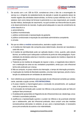 81
Lei n. 8.069/1990
CADERNO ESQUEMATIZADO
www.grancursosonline.com.br
7. De acordo com o art. 228 do ECA, considera-se crime o fato de o encarregado de
serviço ou o dirigente de estabelecimento de atenção à saúde de gestante deixar de
manter registro das atividades desenvolvidas, na forma e prazo referidos no art. 10 do
estatuto, bem como deixar de fornecer à parturiente ou a seu responsável, por ocasião
da alta médica, declaração de nascimento, na qual constem as intercorrências do parto
e do desenvolvimento do neonato. A ação penal adequada no caso de cometimento do
crime descrito é a
a. personalíssima.
b. pública incondicionada.
c. pública condicionada à representação da gestante.
d. pública condicionada à requisição da autoridade administrativa competente.
e. privada.
8. No que se refere a medida socioeducativa, assinale a opção correta.
a. A medida de internação não comporta prazo determinado, devendo ser reavaliada a
cada três anos.
b. A medida de semiliberdade pode ser aplicada desde o início, quando, pelo estudo
técnico, se verificar que é adequada e suficiente do ponto de vista pedagógico. A pos-
sibilidade de atividades externas é inerente a essa espécie de medida e depende de
autorização judicial.
c. Tratando-se de medida de obrigação de reparar o dano, o magistrado deve determi-
nar a restituição da coisa ao seu verdadeiro proprietário, ainda que o ato infracional
tenha sido praticado por criança.
d. Não se computa, no prazo máximo de internação, o tempo de internação provisória.
e. A aplicação da medida de liberdade assistida, uma das mais rigorosas, prevê a manu-
tenção do adolescente em entidades de atendimento.
9. Com referência ao procedimento para apuração de ato infracional cometido por adoles-
cente, assinale a opção correta. ATO INFRACIONAL
a. O prazo máximo e improrrogável para a conclusão do procedimento, em qualquer
caso, é de quarenta e cinco dias.
b. A concessão da remissão pelo curador da infância e da juventude pode ser feita em
qualquer fase processual.
c. O adolescente apreendido em flagrante de ato infracional deve ser, desde logo, enca-
minhado à autoridade judiciária.
d. Justifica-se a representação quando o curador da infância e da juventude entender
que o adolescente, pelo ato infracional praticado, deva cumprir uma das medidas
socioeducativas elencadas no estatuto, já que, para a representação, é necessária
prova pré-constituída da autoria e da materialidade.
 