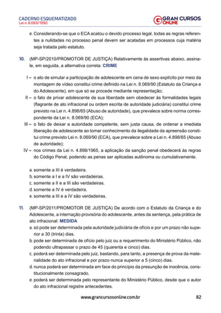 82
Lei n. 8.069/1990
CADERNO ESQUEMATIZADO
www.grancursosonline.com.br
e. Considerando-se que o ECA acatou o devido processo legal, todas as regras referen-
tes a nulidades no processo penal devem ser acatadas em processos cuja matéria
seja tratada pelo estatuto.
10. (MP-SP/2010/PROMOTOR DE JUSTIÇA) Relativamente às assertivas abaixo, assina-
le, em seguida, a alternativa correta: CRIME
I – o ato de simular a participação de adolescente em cena de sexo explícito por meio da
montagem de vídeo constitui crime definido na Lei n. 8.069/90 (Estatuto da Criança e
do Adolescente), em que só se procede mediante representação;
II – o fato de privar adolescente de sua liberdade sem obedecer às formalidades legais
(flagrante de ato infracional ou ordem escrita de autoridade judiciária) constitui crime
previsto na Lei n. 4.898/65 (Abuso de autoridade), que prevalece sobre norma corres-
pondente da Lei n. 8.069/90 (ECA);
III – o fato de deixar a autoridade competente, sem justa causa, de ordenar a imediata
liberação de adolescente ao tomar conhecimento da ilegalidade da apreensão consti-
tui crime previsto Lei n. 8.069/90 (ECA), que prevalece sobre a Lei n. 4.898/65 (Abuso
de autoridade);
IV – nos crimes da Lei n. 4.898/1965, a aplicação da sanção penal obedecerá às regras
do Código Penal, podendo as penas ser aplicadas autônoma ou cumulativamente.
a. somente a III é verdadeira.
b. somente a I e a IV são verdadeiras.
c. somente a II e a III são verdadeiras.
d. somente a IV é verdadeira.
e. somente a III e a IV são verdadeiras.
11. (MP-SP/2011/PROMOTOR DE JUSTIÇA) De acordo com o Estatuto da Criança e do
Adolescente, a internação provisória do adolescente, antes da sentença, pela prática de
ato infracional: MEDIDA
a. só pode ser determinada pela autoridade judiciária de ofício e por um prazo não supe-
rior a 30 (trinta) dias.
b. pode ser determinada de ofício pelo juiz ou a requerimento do Ministério Público, não
podendo ultrapassar o prazo de 45 (quarenta e cinco) dias.
c. poderá ser determinada pelo juiz, bastando, para tanto, a presença de prova da mate-
rialidade do ato infracional e por prazo nunca superior a 5 (cinco) dias.
d. nunca poderá ser determinada em face do princípio da presunção de inocência, cons-
titucionalmente consagrado.
e. poderá ser determinada pelo representante do Ministério Público, desde que o autor
do ato infracional registre antecedentes.
 