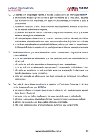 83
Lei n. 8.069/1990
CADERNO ESQUEMATIZADO
www.grancursosonline.com.br
12. De acordo com a legislação vigente, a medida socioeducativa de internação MEDIDA
a. em nenhuma hipótese pode exceder o período máximo de 3 (três) anos, devendo
sua manutenção ser reavaliada, em decisão fundamentada, no máximo a cada 6
(seis) meses.
b. poderá ser superior a 3 (três) anos se houver descumprimento reiterado e injustificá-
vel da medida anteriormente imposta.
c. poderá ser aplicada em face da prática de qualquer ato infracional, ainda que o ado-
lescente não registre antecedentes.
d. não comporta prazo determinado e, durante o seu cumprimento, não será permitida a
realização de atividades externas, salvo expressa determinação judicial em contrário.
e. poderá ser aplicada pela autoridade judiciária competente, em havendo requerimento
do Ministério Público a respeito, ainda que haja outra medida que se revele adequada.
13. Está correto afirmar que a medida socioeducativa consistente na obrigação de reparar
o dano MEDIDA
a. pode ser aplicada ao adolescente que tiver praticado qualquer modalidade de ato
infracional.
b. não pode ser aplicada aos adolescentes que registrarem antecedentes.
c. pode ser aplicada ao adolescente apenas quando for possível a restituição da coisa.
d. não pode ser substituída por outra medida, ainda que a reparação do dano ou a res-
tituição da coisa se revele impossível.
e. pode ser aplicada ao adolescente que tiver praticado ato infracional com reflexos
patrimoniais.
14. Com relação à medida de semiliberdade, prevista no Estatuto da Criança e do Adoles-
cente, é correto afirmar que: MEDIDA
a. será sempre fixada com prazo determinado a critério do juiz, tendo em conta a gravi-
dade do ato infracional.
b. somente pode ser determinada como forma de transição para o meio aberto.
c. admite a realização de atividades externas, mas sempre com autorização judicial.
d. admite, no que couber, as disposições relativas à internação.
e. não exige escolarização e profissionalização durante o seu cumprimento.
 