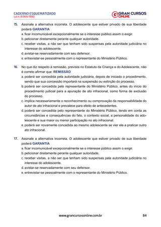 84
Lei n. 8.069/1990
CADERNO ESQUEMATIZADO
www.grancursosonline.com.br
15. Assinale a alternativa incorreta. O adolescente que estiver privado de sua liberdade
poderá GARANTIA
a. ficar incomunicável excepcionalmente se o interesse público assim o exigir.
b. peticionar diretamente perante qualquer autoridade.
c. receber visitas, a não ser que tenham sido suspensas pela autoridade judiciária no
interesse do adolescente.
d. avistar-se reservadamente com seu defensor.
e. entrevistar-se pessoalmente com o representante do Ministério Público.
16. No que diz respeito à remissão, prevista no Estatuto da Criança e do Adolescente, não
é correto afirmar que: REMISSÃO
a. poderá ser concedida pela autoridade judiciária, depois de iniciado o procedimento,
sendo que sua concessão importará na suspensão ou extinção do processo.
b. poderá ser concedida pelo representante do Ministério Público, antes do início do
procedimento judicial para a apuração de ato infracional, como forma de exclusão
do processo.
c. implica necessariamente o reconhecimento ou comprovação da responsabilidade do
autor de ato infracional e prevalece para efeito de antecedentes.
d. poderá ser concedida pelo representante do Ministério Público, tendo em conta as
circunstâncias e consequências do fato, o contexto social, a personalidade do ado-
lescente e sua maior ou menor participação no ato infracional.
e. poderá ser novamente concedida ao mesmo adolescente se vier ele a praticar outro
ato infracional.
17. Assinale a alternativa incorreta. O adolescente que estiver privado de sua liberdade
poderá GARANTIA
a. ficar incomunicável excepcionalmente se o interesse público assim o exigir.
b. peticionar diretamente perante qualquer autoridade.
c. receber visitas, a não ser que tenham sido suspensas pela autoridade judiciária no
interesse do adolescente.
d. avistar-se reservadamente com seu defensor.
e. entrevistar-se pessoalmente com o representante do Ministério Público.
 