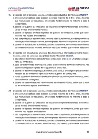 85
Lei n. 8.069/1990
CADERNO ESQUEMATIZADO
www.grancursosonline.com.br
18. De acordo com a legislação vigente, a medida socioeducativa de internação MEDIDA
a. em nenhuma hipótese pode exceder o período máximo de 3 (três) anos, devendo
sua manutenção ser reavaliada, em decisão fundamentada, no máximo a cada 6
(seis) meses.
b. poderá ser superior a 3 (três) anos se houver descumprimento reiterado e injustificá-
vel da medida anteriormente imposta.
c. poderá ser aplicada em face da prática de qualquer ato infracional, ainda que o ado-
lescente não registre antecedentes.
d. não comporta prazo determinado e, durante o seu cumprimento, não será permitida a
realização de atividades externas, salvo expressa determinação judicial em contrário.
e. poderá ser aplicada pela autoridade judiciária competente, em havendo requerimento
do Ministério Público a respeito, ainda que haja outra medida que se revele adequada.
19. De acordo com o Estatuto da Criança e do Adolescente, a internação provisória do ado-
lescente, antes da sentença, pela prática de ato infracional: MEDIDA
a. só pode ser determinada pela autoridade judiciária de ofício e por um prazo não supe-
rior a 30 (trinta) dias.
b. pode ser determinada de ofício pelo juiz ou a requerimento do Ministério Público, não
podendo ultrapassar o prazo de 45 (quarenta e cinco) dias.
c. poderá ser determinada pelo juiz, bastando, para tanto, a presença de prova da mate-
rialidade do ato infracional e por prazo nunca superior a 5 (cinco) dias.
d. nunca poderá ser determinada em face do princípio da presunção de inocência, cons-
titucionalmente consagrado.
e. poderá ser determinada pelo representante do Ministério Público, desde que o autor
do ato infracional registre antecedentes.
20. De acordo com a legislação vigente, a medida socioeducativa de internação MEDIDA
a. em nenhuma hipótese pode exceder o período máximo de 3 (três) anos, devendo
sua manutenção ser reavaliada, em decisão fundamentada, no máximo a cada 6
(seis) meses.
b. poderá ser superior a 3 (três) anos se houver descumprimento reiterado e injustificá-
vel da medida anteriormente imposta.
c. poderá ser aplicada em face da prática de qualquer ato infracional, ainda que o ado-
lescente não registre antecedentes.
d. não comporta prazo determinado e, durante o seu cumprimento, não será permitida a
realização de atividades externas, salvo expressa determinação judicial em contrário.
e. poderá ser aplicada pela autoridade judiciária competente, em havendo requerimento
do Ministério Público a respeito, ainda que haja outra medida que se revele adequada.
 
