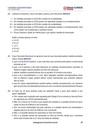 87
Lei n. 8.069/1990
CADERNO ESQUEMATIZADO
www.grancursosonline.com.br
23. Joãozinho Quarenta, menor de idade, praticou ato infracional. MEDIDA
I – As medidas previstas no ECA têm caráter de imutabilidade.
II – As medidas previstas no ECA podem ser aplicadas isoladas ou cumulativamente.
III – As medidas previstas no ECA têm caráter de mutabilidade.
IV – As medidas previstas no ECA podem ser aplicadas isolada e cumulativamente, bem
como podem ser substituídas a qualquer tempo.
V – Pouco importa a idade do infante para o juiz aplicar medida de internação.
Estão corretos apenas os itens
a. II e IV.
b. III e V.
c. I e V.
d. III e IV.
e. II e III.
24. O juiz Tancredo Demerval, ao apreciar caso em que necessita aplicar medida socioedu-
cativa, decide MEDIDA
a. que o rol do ECA é taxativo, o que vale dizer que somente pode aplicar a reprimenda
prevista em lei.
b. que o rol é extenso e ele pode dispensar as medidas socioeducativas previstas no
Diploma Legal e aplicar aquelas que bem lhe aprouver.
c. aplicar medidas socioeducativas que se ajustem à Comarca que judica.
d. que o rol é exemplificativo e o juiz, além daquelas medidas socioeducativas aludi-
das no Diploma Legal, poderá aplicar outras reprimendas que entender adequa-
das ao caso.
e. que em casos especialíssimos poderá aplicar medida socioeducativa, em homena-
gem ao princípio da celeridade processual, sem a ouvida do representante do Parquet.
25. O maior de 18 anos também pode ser adotado? Qual o juízo deve decidir a res-
peito? ADOÇÃO
a. Sim, nesse caso a adoção será regulada pelo Código Civil e correrá na Vara da Famí-
lia, aplicando-se o ECA subsidiariamente.
b. Não, só o menor de 18 anos é que poderá ser adotado e a questão deverá ser apre-
ciada na Vara da Infância e da Juventude.
c. Sim, se houve autorização dos pais naturais, e a adoção deverá ser processada e
julgada pelo juiz da Vara da Infância e da Juventude.
d. Não, e a questão deverá ser apreciada na Vara da Família.
e. Sim, e a questão deverá ser apreciada na Vara da Família, desde que o processo
tenha sido iniciado até os 21 anos de idade do adotado.
 