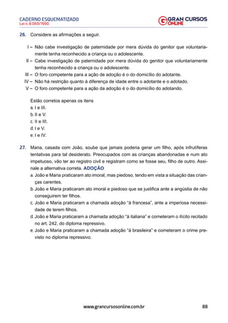 88
Lei n. 8.069/1990
CADERNO ESQUEMATIZADO
www.grancursosonline.com.br
26. Considere as afirmações a seguir.
I – Não cabe investigação de paternidade por mera dúvida do genitor que voluntaria-
mente tenha reconhecido a criança ou o adolescente.
II – Cabe investigação de paternidade por mera dúvida do genitor que voluntariamente
tenha reconhecido a criança ou o adolescente.
III – O foro competente para a ação de adoção é o do domicílio do adotante.
IV – Não há restrição quanto à diferença de idade entre o adotante e o adotado.
V – O foro competente para a ação da adoção é o do domicílio do adotando.
Estão corretos apenas os itens
a. I e III.
b. II e V.
c. II e III.
d. I e V.
e. I e IV.
27. Maria, casada com João, soube que jamais poderia gerar um filho, após infrutíferas
tentativas para tal desiderato. Preocupados com as crianças abandonadas e num ato
impetuoso, vão ter ao registro civil e registram como se fosse seu, filho de outro. Assi-
nale a alternativa correta. ADOÇÃO
a. João e Maria praticaram ato imoral, mas piedoso, tendo em vista a situação das crian-
ças carentes.
b. João e Maria praticaram ato imoral e piedoso que se justifica ante a angústia de não
conseguirem ter filhos.
c. João e Maria praticaram a chamada adoção “à francesa”, ante a imperiosa necessi-
dade de terem filhos.
d. João e Maria praticaram a chamada adoção “à italiana” e cometeram o ilícito recitado
no art. 242, do diploma repressivo.
e. João e Maria praticaram a chamada adoção “à brasileira” e cometeram o crime pre-
visto no diploma repressivo.
 