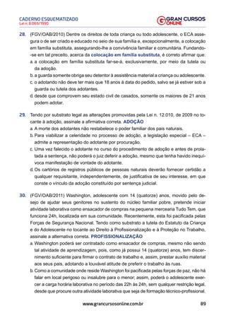 89
Lei n. 8.069/1990
CADERNO ESQUEMATIZADO
www.grancursosonline.com.br
28. (FGV/OAB/2010) Dentre os direitos de toda criança ou todo adolescente, o ECA asse-
gura o de ser criado e educado no seio de sua família e, excepcionalmente, a colocação
em família substituta, assegurando-lhe a convivência familiar e comunitária. Fundando-
-se em tal preceito, acerca da colocação em família substituta, é correto afirmar que:
a. a colocação em família substituta far-se-á, exclusivamente, por meio da tutela ou
da adoção.
b. a guarda somente obriga seu detentor à assistência material a criança ou adolescente.
c. o adotando não deve ter mais que 18 anos à data do pedido, salvo se já estiver sob a
guarda ou tutela dos adotantes.
d. desde que comprovem seu estado civil de casados, somente os maiores de 21 anos
podem adotar.
29. Tendo por substrato legal as alterações promovidas pela Lei n. 12.010, de 2009 no to-
cante à adoção, assinale a afirmativa correta. ADOÇÃO
a. A morte dos adotantes não restabelece o poder familiar dos pais naturais.
b. Para viabilizar a celeridade no processo de adoção, a legislação especial – ECA –
admite a representação do adotante por procuração.
c. Uma vez falecido o adotante no curso do procedimento de adoção e antes de prola-
tada a sentença, não poderá o juiz deferir a adoção, mesmo que tenha havido inequí-
voca manifestação de vontade do adotante.
d. Os cartórios de registros públicos de pessoas naturais deverão fornecer certidão a
qualquer requisitante, independentemente, de justificativa de seu interesse, em que
conste o vínculo da adoção constituído por sentença judicial.
30. (FGV/OAB/2011) Washington, adolescente com 14 (quatorze) anos, movido pelo de-
sejo de ajudar seus genitores no sustento do núcleo familiar pobre, pretende iniciar
atividade laborativa como ensacador de compras na pequena mercearia Tudo Tem, que
funciona 24h, localizada em sua comunidade. Recentemente, esta foi pacificada pelas
Forças de Segurança Nacional. Tendo como substrato a tutela do Estatuto da Criança
e do Adolescente no tocante ao Direito à Profissionalização e à Proteção no Trabalho,
assinale a alternativa correta. PROFISSIONALIZAÇÃO
a. Washington poderá ser contratado como ensacador de compras, mesmo não sendo
tal atividade de aprendizagem, pois, como já possui 14 (quatorze) anos, tem discer-
nimento suficiente para firmar o contrato de trabalho e, assim, prestar auxílio material
aos seus pais, adotando a louvável atitude de preferir o trabalho às ruas.
b. Como a comunidade onde reside Washington foi pacificada pelas forças de paz, não há
falar em local perigoso ou insalubre para o menor; assim, poderá o adolescente exer-
cer a carga horária laborativa no período das 22h às 24h, sem qualquer restrição legal,
desde que procure outra atividade laborativa que seja de formação técnico-profissional.
 