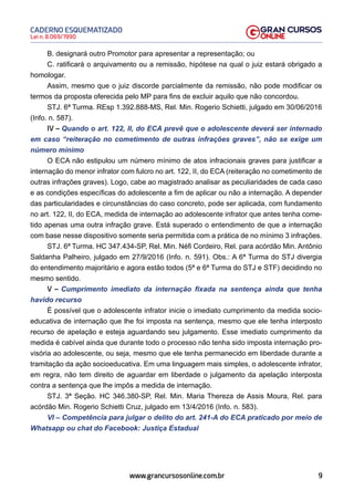 9
Lei n. 8.069/1990
CADERNO ESQUEMATIZADO
www.grancursosonline.com.br
B. designará outro Promotor para apresentar a representação; ou
C. ratificará o arquivamento ou a remissão, hipótese na qual o juiz estará obrigado a
homologar.
Assim, mesmo que o juiz discorde parcialmente da remissão, não pode modificar os
termos da proposta oferecida pelo MP para fins de excluir aquilo que não concordou.
STJ. 6ª Turma. REsp 1.392.888-MS, Rel. Min. Rogerio Schietti, julgado em 30/06/2016
(Info. n. 587).
IV – Quando o art. 122, II, do ECA prevê que o adolescente deverá ser internado
em caso “reiteração no cometimento de outras infrações graves”, não se exige um
número mínimo
O ECA não estipulou um número mínimo de atos infracionais graves para justificar a
internação do menor infrator com fulcro no art. 122, II, do ECA (reiteração no cometimento de
outras infrações graves). Logo, cabe ao magistrado analisar as peculiaridades de cada caso
e as condições específicas do adolescente a fim de aplicar ou não a internação. A depender
das particularidades e circunstâncias do caso concreto, pode ser aplicada, com fundamento
no art. 122, II, do ECA, medida de internação ao adolescente infrator que antes tenha come-
tido apenas uma outra infração grave. Está superado o entendimento de que a internação
com base nesse dispositivo somente seria permitida com a prática de no mínimo 3 infrações.
STJ. 6ª Turma. HC 347.434-SP, Rel. Min. Néfi Cordeiro, Rel. para acórdão Min. Antônio
Saldanha Palheiro, julgado em 27/9/2016 (Info. n. 591). Obs.: A 6ª Turma do STJ divergia
do entendimento majoritário e agora estão todos (5ª e 6ª Turma do STJ e STF) decidindo no
mesmo sentido.
V – Cumprimento imediato da internação fixada na sentença ainda que tenha
havido recurso
É possível que o adolescente infrator inicie o imediato cumprimento da medida socio-
educativa de internação que lhe foi imposta na sentença, mesmo que ele tenha interposto
recurso de apelação e esteja aguardando seu julgamento. Esse imediato cumprimento da
medida é cabível ainda que durante todo o processo não tenha sido imposta internação pro-
visória ao adolescente, ou seja, mesmo que ele tenha permanecido em liberdade durante a
tramitação da ação socioeducativa. Em uma linguagem mais simples, o adolescente infrator,
em regra, não tem direito de aguardar em liberdade o julgamento da apelação interposta
contra a sentença que lhe impôs a medida de internação.
STJ. 3ª Seção. HC 346.380-SP, Rel. Min. Maria Thereza de Assis Moura, Rel. para
acórdão Min. Rogerio Schietti Cruz, julgado em 13/4/2016 (Info. n. 583).
VI – Competência para julgar o delito do art. 241-A do ECA praticado por meio de
Whatsapp ou chat do Facebook: Justiça Estadual
 