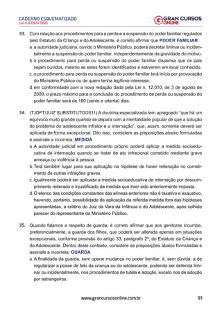 91
Lei n. 8.069/1990
CADERNO ESQUEMATIZADO
www.grancursosonline.com.br
33. Com relação aos procedimentos para a perda e a suspensão do poder familiar regulados
pelo Estatuto da Criança e do Adolescente, é correto afirmar que PODER FAMILIAR
a. a autoridade judiciária, ouvido o Ministério Público, poderá decretar liminar ou inciden-
talmente a suspensão do poder familiar, independentemente da gravidade do motivo.
b. o procedimento para perda ou suspensão do poder familiar dispensa que os pais
sejam ouvidos, mesmo se estes forem identificados e estiverem em local conhecido.
c. o procedimento para perda ou suspensão do poder familiar terá início por provocação
do Ministério Público ou de quem tenha legítimo interesse.
d. em conformidade com a nova redação dada pela Lei n. 12.010, de 3 de agosto de
2009, o prazo máximo para a conclusão do procedimento de perda ou suspensão do
poder familiar será de 180 (cento e oitenta) dias.
34. (TJDFT/JUIZ SUBSTITUTO/2011) A doutrina especializada tem apregoado “que há um
equívoco muito grande quando se depara com a mentalidade popular de que a solução
do problema do adolescente infrator é a internação”, que, assim, somente deverá ser
aplicada de forma excepcional. Dito isso, considere as preposições abaixo formuladas
e assinale a incorreta: MEDIDA
a. A autoridade judicial em procedimento próprio poderá aplicar a medida socioedu-
cativa de internação quando se tratar de ato infracional cometido mediante grave
ameaça ou violência à pessoa.
b. Terá também lugar para sua aplicação na hipótese de haver reiteração no cometi-
mento de outras infrações graves.
c. Igualmente poderá ser aplicada a medida socioeducativa de internação por descum-
primento reiterado e injustificado da medida que tiver sido anteriormente imposta.
d. O elenco das condições constantes das alíneas anteriores não é taxativo e exaustivo,
havendo, portanto, possibilidade de aplicação da referida medida fora das hipóteses
apresentadas, a critério do Juiz da Vara da Infância e do Adolescente, após colhido
parecer do representante do Ministério Público.
35. Quando falamos a respeito de guarda, é correto afirmar que aos genitores incumbe,
preferencialmente, a guarda dos filhos, que poderá ser alterada apenas em situações
excepcionais, conforme previsão do artigo 33, parágrafo 2º, do Estatuto da Criança e
do Adolescente. Dentro deste contexto, considere as preposições abaixo formuladas e
assinale a incorreta: GUARDA
a. A finalidade da guarda, sem operar mudança no poder familiar, é, sem dúvida, a de
regularizar a posse de fato da criança ou do adolescente, podendo ser deferida limi-
nar ou incidentalmente, nos procedimentos de tutela e adoção, exceto nos de adoção
por estrangeiros.
 