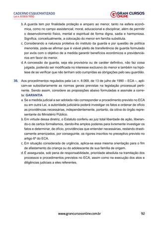 92
Lei n. 8.069/1990
CADERNO ESQUEMATIZADO
www.grancursosonline.com.br
b. A guarda tem por finalidade proteção e amparo ao menor, tanto na esfera econô-
mica, como no campo assistencial, moral, educacional e disciplinar, além de permitir
o desenvolvimento físico, mental e espiritual de forma digna, sadia e harmoniosa.
Significa, conceitualmente, a colocação do menor em família substituta.
c. Considerando a natureza protetiva do instituto da guarda e por questão de política
menorista, pode-se afirmar que é viável pleito de transferência de guarda formulado
por avós com o objetivo de a medida garantir benefícios econômicos e previdenciá-
rios em favor do menor.
d. A concessão da guarda, seja ela provisória ou de caráter definitivo, não faz coisa
julgada, podendo ser modificada no interesse exclusivo do menor e também na hipó-
tese de se verificar que não tenham sido cumpridas as obrigações pelo seu guardião.
36. Aos procedimentos regulados pela Lei n. 8.069, de 13 de julho de 1990 – ECA –, apli-
cam-se subsidiariamente as normas gerais previstas na legislação processual perti-
nente. Sendo assim, considere as proposições abaixo formuladas e assinale a corre-
ta: GARANTIA
a. Se a medida judicial a ser adotada não corresponder a procedimento previsto no ECA
ou em outra Lei, a autoridade judiciária poderá investigar os fatos e ordenar de ofício
as providências necessárias, independentemente, portanto, da oitiva do órgão repre-
sentante do Ministério Público.
b. Em virtude dessa diretriz, o Estatuto conferiu ao juiz total liberdade de ação, liberan-
do-o de certos formalismos, dando-lhe amplos poderes para livremente investigar os
fatos e determinar, de ofício, providências que entender necessárias, restando drasti-
camente amenizados, por conseguinte, os rigores inscritos no preceptivo previsto no
artigo 6º do ECA.
c. Em situação considerada de urgência, aplica-se essa mesma orientação para o fim
de afastamento da criança ou do adolescente de sua família de origem.
d. É assegurada, sob pena de responsabilidade, prioridade absoluta na tramitação dos
processos e procedimentos previstos no ECA, assim como na execução dos atos e
diligências judiciais a eles referentes.
 