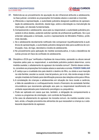 93
Lei n. 8.069/1990
CADERNO ESQUEMATIZADO
www.grancursosonline.com.br
37. Referindo-se ao procedimento de apuração de ato infracional atribuído a adolescente,
na fase judicial, considere as proposições formuladas abaixo e assinale a incorreta:
a. Oferecida a representação, a autoridade judiciária designará audiência de apresen-
tação do adolescente, decidindo, desde logo, sobre a decretação ou manutenção da
internação, em decisão fundamentada.
b. Comparecendo o adolescente, seus pais ou responsável, a autoridade judiciária pro-
cederá à oitiva destes, podendo solicitar opinião de profissional qualificado. Se o juiz
entender adequada a remissão, ouvirá o representante do Ministério Público, profe-
rindo decisão.
c. Se o adolescente devidamente notificado não comparecer injustificadamente à audi-
ência de apresentação, a autoridade judiciária designará data para audiência de con-
tinuação, mas, de logo, decretará a revelia do adolescente.
d. No procedimento para aplicação de medida socioeducativa, é nula a desistência de
outras provas em face da confissão do adolescente.
38. Disciplina o ECA que “verificada a hipótese de maus-tratos, opressão ou abuso sexual
impostos pelos pais ou responsável, a autoridade judiciária poderá determinar, como
medida cautelar, o afastamento do agressor da moradia comum”. Dentro desse contex-
to, considere as proposições formuladas abaixo e assinale a correta: PODER FAMILIAR
a. É cediço que a crueldade dos pais destrói o destino do filho, ou obsta a sua inserção
na vida familiar, escolar ou social, mas tal postura, por si só, não rende ensejo à inter-
venção imediata do Estado para identificação precoce das relações entre pais e filhos.
b. A constatação de crianças e adolescentes em situação de risco revela a carência,
a falta de assistência e o enfraquecimento moral e financeiro da sociedade familiar,
circunstância que recomenda aplicação aos pais ou responsável recolhimento em
unidade especializada para tratamento psicológico ou psiquiátrico.
c. Pode ser aplicada em casos que tais, também, a obrigação de comparecimento a
cursos ou programas de orientação, com controle de frequência.
d. No caso de afastamento do agressor da moradia comum, da medida cautelar cons-
tará, ainda, a fixação provisória dos alimentos de que necessitem a criança ou o ado-
lescente dependente do agressor.
 