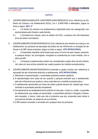 94
Lei n. 8.069/1990
CADERNO ESQUEMATIZADO
www.grancursosonline.com.br
LISTA 5
1. (CESPE/UNB/CNJ/ANALISTA JUDICIÁRIO/JUDICIÁRIA/2012) Com referência ao Es-
tatuto da Criança e do Adolescente (ECA), Lei n. 8.069/1990 e alterações, julgue os
itens a seguir. ART. 2º
a. ( ) O direito da criança e do adolescente à dignidade deve ser assegurado com
exclusividade pelo Estado e pela família.
b. ( ) Considera-se criança, para os efeitos do ECA, a pessoa com até dezesseis
anos de idade incompletos.
2. (CESPE/UNB/DPE-ES/DEFENSOR/2012) Com referência aos direitos da criança e do
adolescente, ao processo de apuração da prática de ato infracional e a atuação do de-
fensor e do MP nesse processo, julgue os itens a seguir. ATO INFRACIONAL
a. ( ) A liberdade assistida será fixada pelo prazo mínimo de seis meses, podendo,
a qualquer tempo, ser prorrogada, revogada ou substituída por outra medida, com a
oitiva do MP.
b. ( ) Crianças e adolescentes podem ser considerados sujeito ativo de ato infracio-
nal, caso em que ambos poderão ser sujeito passivo de medida socioeducativa.
3. (CESPE/UNB/DPE-MA/DEFENSOR/2012) Assinale a opção correta com referência à
apuração de ato infracional atribuído a adolescente. ATO INFRACIONAL
a. Oferecida a representação, a autoridade judiciária poderá rejeitá-la.
b. A representação terá razão de ser quando o parquet entender que o adolescente,
pelo ato infracional que praticou, deva submeter-se a medida socioeducativa.
c. O adolescente apreendido por força de ordem judicial deverá ser, desde logo, enca-
minhado à autoridade policial competente.
d. Comparecendo ao estabelecimento policial um dos pais, o tutor ou, então, o guardião
de adolescente que esteja ali apreendido, a autoridade policial é obrigada a liberar,
sem exceção, o menor, visto que não é produtivo que ele, amparado pelo direito à
convivência familiar, se distancie de sua família.
e. O MP poderá conceder a remissão em qualquer fase do processo.
 