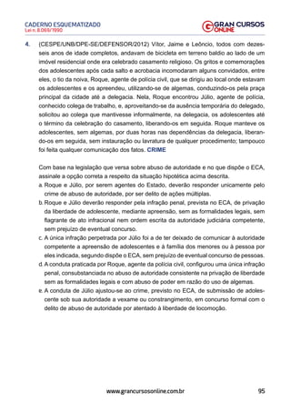 95
Lei n. 8.069/1990
CADERNO ESQUEMATIZADO
www.grancursosonline.com.br
4. (CESPE/UNB/DPE-SE/DEFENSOR/2012) Vítor, Jaime e Leôncio, todos com dezes-
seis anos de idade completos, andavam de bicicleta em terreno baldio ao lado de um
imóvel residencial onde era celebrado casamento religioso. Os gritos e comemorações
dos adolescentes após cada salto e acrobacia incomodaram alguns convidados, entre
eles, o tio da noiva, Roque, agente de polícia civil, que se dirigiu ao local onde estavam
os adolescentes e os apreendeu, utilizando-se de algemas, conduzindo-os pela praça
principal da cidade até a delegacia. Nela, Roque encontrou Júlio, agente de polícia,
conhecido colega de trabalho, e, aproveitando-se da ausência temporária do delegado,
solicitou ao colega que mantivesse informalmente, na delegacia, os adolescentes até
o término da celebração do casamento, liberando-os em seguida. Roque manteve os
adolescentes, sem algemas, por duas horas nas dependências da delegacia, liberan-
do-os em seguida, sem instauração ou lavratura de qualquer procedimento; tampouco
foi feita qualquer comunicação dos fatos. CRIME
Com base na legislação que versa sobre abuso de autoridade e no que dispõe o ECA,
assinale a opção correta a respeito da situação hipotética acima descrita.
a. Roque e Júlio, por serem agentes do Estado, deverão responder unicamente pelo
crime de abuso de autoridade, por ser delito de ações múltiplas.
b. Roque e Júlio deverão responder pela infração penal, prevista no ECA, de privação
da liberdade de adolescente, mediante apreensão, sem as formalidades legais, sem
flagrante de ato infracional nem ordem escrita da autoridade judiciária competente,
sem prejuízo de eventual concurso.
c. A única infração perpetrada por Júlio foi a de ter deixado de comunicar à autoridade
competente a apreensão de adolescentes e à família dos menores ou à pessoa por
eles indicada, segundo dispõe o ECA, sem prejuízo de eventual concurso de pessoas.
d. A conduta praticada por Roque, agente da polícia civil, configurou uma única infração
penal, consubstanciada no abuso de autoridade consistente na privação de liberdade
sem as formalidades legais e com abuso de poder em razão do uso de algemas.
e. A conduta de Júlio ajustou-se ao crime, previsto no ECA, de submissão de adoles-
cente sob sua autoridade a vexame ou constrangimento, em concurso formal com o
delito de abuso de autoridade por atentado à liberdade de locomoção.
 
