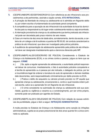 96
Lei n. 8.069/1990
CADERNO ESQUEMATIZADO
www.grancursosonline.com.br
5. (CESPE/UNB/DPE-SE/DEFENSOR/2012) Com referência ao ato infracional e aos pro-
cedimentos a ele pertinentes, assinale a opção correta. ATO INFRACIONAL
a. A privação da liberdade de criança ou adolescente só é admitida em flagrante delito
ou por ordem escrita e fundamentada da autoridade penal competente.
b. A competência para a apuração de ato infracional é da autoridade do local do domicí-
lio dos pais ou responsável ou do lugar onde o adolescente resida ou seja encontrado.
c. A internação provisória da criança ou do adolescente que tenha praticado ato infracio-
nal pode ser decretada pelo prazo máximo de seis meses.
d. Caso um menino de dez anos de idade abra, sorrateiramente, dentro da escola, a car-
teira de um colega e de lá subtraia a quantia de R$ 50,00, tal conduta caracterizará a
prática de ato infracional, que deve ser investigado pela polícia judiciária.
e. A audiência de apresentação de adolescente apreendido pela prática de ato infracio-
nal deve ser designada imediatamente após a denúncia oferecida pelo MP.
6. (CESPE/UNB/PC-AL/2012/ESCRIVÃO DE POLÍCIA) Considerando o Estatuto da
Criança e do Adolescente (ECA), e os crimes contra a pessoa, julgue os itens que se
seguem. CRIME
a. ( ) Se, após a regular apreensão de adolescente, a autoridade policial responsá-
vel deixar de comunicar, imediatamente, o fato à autoridade judiciária competente e
à família do apreendido ou à pessoa por ele indicada, o delegado de polícia, por ter
a incumbência legal de ordenar a lavratura do auto de apreensão e demais medidas
dele decorrentes, será responsabilizado criminalmente por delito previsto no ECA.
b. ( ) Pratica o delito de sequestro ou cárcere privado previsto no CP aquele que
apreende criança ou adolescente, encarcerando-o, contra o qual inexista ordem judi-
cial escrita, salvo se a apreensão for em flagrante de ato infracional.
c. ( ) O crime consistente na submissão de criança ou adolescente sob sua auto-
ridade, guarda ou vigilância a vexame ou a constrangimento, por ser crime próprio,
somente pode ser praticado por agentes do Estado.
7. (CESPE/UNB/PC-AL/2012 DELEGADO DE POLÍCIA) Com relação às causas extinti-
vas da punibilidade, julgue o item a seguir. INFRAÇÃO ADMINISTRATIVA
A multa prevista no Estatuto da Criança e do Adolescente como sanção às infrações
administrativas, sujeita-se ao prazo prescricional de dois anos quando for a única comi-
nada ou aplicada.
 