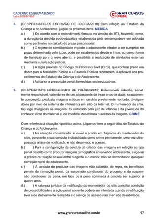 97
Lei n. 8.069/1990
CADERNO ESQUEMATIZADO
www.grancursosonline.com.br
8. (CESPE/UNB/PC-ES ESCRIVÃO DE POLÍCIA/2010) Com relação ao Estatuto da
Criança e do Adolescente, julgue os próximos itens. MEDIDA
a. ( ) De acordo com o entendimento firmado no âmbito do STJ, havendo termo,
a duração da medida socioeducativa estabelecida pela sentença deve ser adotada
como parâmetro no cálculo do prazo prescricional.
b. ( ) O regime de semiliberdade imposto a adolescente infrator, a ser cumprido no
prazo determinado pelo juízo, pode ser estabelecido desde o início, ou como forma
de transição para o meio aberto, e possibilita a realização de atividades externas
mediante autorização judicial.
c. ( ) A regra prevista no Código de Processo Civil (CPC), que confere prazo em
dobro para o Ministério Público e a Fazenda Pública recorrerem, é aplicável aos pro-
cedimentos do Estatuto da Criança e do Adolescente.
d. ( ) Aplica-se a prescrição penal às medidas socioeducativas.
9. (CESPE/UNB/PC-ES/DELEGADO DE POLÍCIA/2010) Determinado cidadão, penal-
mente responsável, valendo-se de um adolescente de treze anos de idade, sexualmen-
te corrompido, produziu imagens eróticas em cenário previamente montado, divulgan-
do-as por meio de sistema de informática em sítio da Internet. O mantenedor do sítio,
tão logo divulgadas as imagens, foi notificado pelo juiz da infância e da juventude do
conteúdo ilícito do material e, de imediato, desabilitou o acesso às imagens. CRIME
Com referência à situação hipotética acima, julgue os itens a seguir à luz do Estatuto da
Criança e do Adolescente.
a. ( ) Na situação considerada, é viável a prisão em flagrante do mantenedor do
sítio, porquanto a sua conduta é classificada como crime permanente, uma vez ultra-
passada a fase de notificação e não desativado o acesso.
b. ( ) Para a configuração da conduta do criador das imagens em relação ao tipo
penal descrito como produzir imagem pornográfica envolvendo adolescente, exige-se
a prática de relação sexual entre o agente e o menor, não se demandando qualquer
correção moral do adolescente.
c. ( ) À conduta do produtor das imagens não caberão, de regra, os benefícios
penais da transação penal, da suspensão condicional do processo e da suspen-
são condicional da pena, em face de a pena cominada à conduta ser superior a
quatro anos.
d. ( ) A natureza jurídica da notificação do mantenedor do sítio constitui condição
de procedibilidade e a ação penal somente poderá ser intentada quando a notificação
tiver sido efetivamente realizada e o serviço de acesso não tiver sido desabilitado.
 