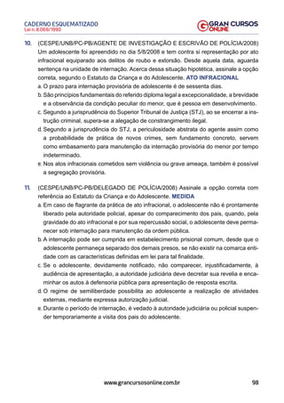 98
Lei n. 8.069/1990
CADERNO ESQUEMATIZADO
www.grancursosonline.com.br
10. (CESPE/UNB/PC-PB/AGENTE DE INVESTIGAÇÃO E ESCRIVÃO DE POLÍCIA/2008)
Um adolescente foi apreendido no dia 5/8/2008 e tem contra si representação por ato
infracional equiparado aos delitos de roubo e extorsão. Desde aquela data, aguarda
sentença na unidade de internação. Acerca dessa situação hipotética, assinale a opção
correta, segundo o Estatuto da Criança e do Adolescente. ATO INFRACIONAL
a. O prazo para internação provisória de adolescente é de sessenta dias.
b. São princípios fundamentais do referido diploma legal a excepcionalidade, a brevidade
e a observância da condição peculiar do menor, que é pessoa em desenvolvimento.
c. Segundo a jurisprudência do Superior Tribunal de Justiça (STJ), ao se encerrar a ins-
trução criminal, supera-se a alegação de constrangimento ilegal.
d. Segundo a jurisprudência do STJ, a periculosidade abstrata do agente assim como
a probabilidade de prática de novos crimes, sem fundamento concreto, servem
como embasamento para manutenção da internação provisória do menor por tempo
indeterminado.
e. Nos atos infracionais cometidos sem violência ou grave ameaça, também é possível
a segregação provisória.
11. (CESPE/UNB/PC-PB/DELEGADO DE POLÍCIA/2008) Assinale a opção correta com
referência ao Estatuto da Criança e do Adolescente. MEDIDA
a. Em caso de flagrante da prática de ato infracional, o adolescente não é prontamente
liberado pela autoridade policial, apesar do comparecimento dos pais, quando, pela
gravidade do ato infracional e por sua repercussão social, o adolescente deve perma-
necer sob internação para manutenção da ordem pública.
b. A internação pode ser cumprida em estabelecimento prisional comum, desde que o
adolescente permaneça separado dos demais presos, se não existir na comarca enti-
dade com as características definidas em lei para tal finalidade.
c. Se o adolescente, devidamente notificado, não comparecer, injustificadamente, à
audiência de apresentação, a autoridade judiciária deve decretar sua revelia e enca-
minhar os autos à defensoria pública para apresentação de resposta escrita.
d. O regime de semiliberdade possibilita ao adolescente a realização de atividades
externas, mediante expressa autorização judicial.
e. Durante o período de internação, é vedado à autoridade judiciária ou policial suspen-
der temporariamente a visita dos pais do adolescente.
 