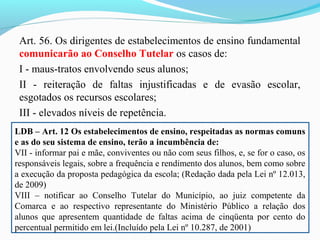 Art. 56. Os dirigentes de estabelecimentos de ensino fundamental
comunicarão ao Conselho Tutelar os casos de:
I - maus-tratos envolvendo seus alunos;
II - reiteração de faltas injustificadas e de evasão escolar,
esgotados os recursos escolares;
III - elevados níveis de repetência.
LDB – Art. 12 Os estabelecimentos de ensino, respeitadas as normas comuns
e as do seu sistema de ensino, terão a incumbência de:
VII - informar pai e mãe, conviventes ou não com seus filhos, e, se for o caso, os
responsáveis legais, sobre a frequência e rendimento dos alunos, bem como sobre
a execução da proposta pedagógica da escola; (Redação dada pela Lei nº 12.013,
de 2009)
VIII – notificar ao Conselho Tutelar do Município, ao juiz competente da
Comarca e ao respectivo representante do Ministério Público a relação dos
alunos que apresentem quantidade de faltas acima de cinqüenta por cento do
percentual permitido em lei.(Incluído pela Lei nº 10.287, de 2001)
 