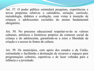 Art. 57. O poder público estimulará pesquisas, experiências e
novas propostas relativas a calendário, seriação, currículo,
metodologia, didática e avaliação, com vistas à inserção de
crianças e adolescentes excluídos do ensino fundamental
obrigatório.
Art. 58. No processo educacional respeitar-se-ão os valores
culturais, artísticos e históricos próprios do contexto social da
criança e do adolescente, garantindo-se a estes a liberdade da
criação e o acesso às fontes de cultura.
Art. 59. Os municípios, com apoio dos estados e da União,
estimularão e facilitarão a destinação de recursos e espaços para
programações culturais, esportivas e de lazer voltadas para a
infância e a juventude.
 
