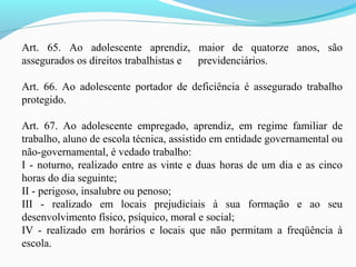 Art. 65. Ao adolescente aprendiz, maior de quatorze anos, são
assegurados os direitos trabalhistas e previdenciários.
Art. 66. Ao adolescente portador de deficiência é assegurado trabalho
protegido.
Art. 67. Ao adolescente empregado, aprendiz, em regime familiar de
trabalho, aluno de escola técnica, assistido em entidade governamental ou
não-governamental, é vedado trabalho:
I - noturno, realizado entre as vinte e duas horas de um dia e as cinco
horas do dia seguinte;
II - perigoso, insalubre ou penoso;
III - realizado em locais prejudiciais à sua formação e ao seu
desenvolvimento físico, psíquico, moral e social;
IV - realizado em horários e locais que não permitam a freqüência à
escola.
 