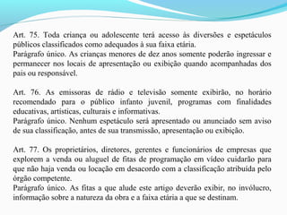 Art. 75. Toda criança ou adolescente terá acesso às diversões e espetáculos
públicos classificados como adequados à sua faixa etária.
Parágrafo único. As crianças menores de dez anos somente poderão ingressar e
permanecer nos locais de apresentação ou exibição quando acompanhadas dos
pais ou responsável.
Art. 76. As emissoras de rádio e televisão somente exibirão, no horário
recomendado para o público infanto juvenil, programas com finalidades
educativas, artísticas, culturais e informativas.
Parágrafo único. Nenhum espetáculo será apresentado ou anunciado sem aviso
de sua classificação, antes de sua transmissão, apresentação ou exibição.
Art. 77. Os proprietários, diretores, gerentes e funcionários de empresas que
explorem a venda ou aluguel de fitas de programação em vídeo cuidarão para
que não haja venda ou locação em desacordo com a classificação atribuída pelo
órgão competente.
Parágrafo único. As fitas a que alude este artigo deverão exibir, no invólucro,
informação sobre a natureza da obra e a faixa etária a que se destinam.
 