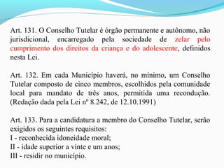 Art. 131. O Conselho Tutelar é órgão permanente e autônomo, não
jurisdicional, encarregado pela sociedade de zelar pelo
cumprimento dos direitos da criança e do adolescente, definidos
nesta Lei.
Art. 132. Em cada Município haverá, no mínimo, um Conselho
Tutelar composto de cinco membros, escolhidos pela comunidade
local para mandato de três anos, permitida uma recondução.
(Redação dada pela Lei nº 8.242, de 12.10.1991)
Art. 133. Para a candidatura a membro do Conselho Tutelar, serão
exigidos os seguintes requisitos:
I - reconhecida idoneidade moral;
II - idade superior a vinte e um anos;
III - residir no município.
 