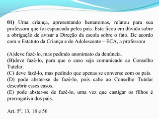 01) Uma criança, apresentando hematomas, relatou para sua
professora que foi espancada pelos pais. Esta ficou em dúvida sobre
a obrigação de avisar a Direção da escola sobre o fato. De acordo
com o Estatuto da Criança e do Adolescente – ECA, a professora
(A)deve fazê-lo, mas pedindo anonimato da denúncia.
(B)deve fazê-lo, para que o caso seja comunicado ao Conselho
Tutelar.
(C) deve fazê-lo, mas pedindo que apenas se converse com os pais.
(D) pode abster-se de fazê-lo, pois cabe ao Conselho Tutelar
descobrir esses casos.
(E) pode abster-se de fazê-lo, uma vez que castigar os filhos é
prerrogativa dos pais.
Art. 5º, 13, 18 e 56
 