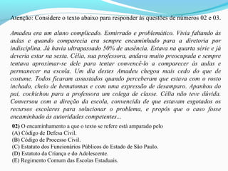 Atenção: Considere o texto abaixo para responder às questões de números 02 e 03.
Amadeu era um aluno complicado. Esmirrado e problemático. Vivia faltando às
aulas e quando comparecia era sempre encaminhado para a diretoria por
indisciplina. Já havia ultrapassado 50% de ausência. Estava na quarta série e já
deveria estar na sexta. Célia, sua professora, andava muito preocupada e sempre
tentava aproximar-se dele para tentar convencê-lo a comparecer às aulas e
permanecer na escola. Um dia destes Amadeu chegou mais cedo do que de
costume. Todos ficaram assustados quando perceberam que estava com o rosto
inchado, cheio de hematomas e com uma expressão de desamparo. Apanhou do
pai, cochichou para a professora um colega de classe. Célia não teve dúvida.
Conversou com a direção da escola, convencida de que estavam esgotados os
recursos escolares para solucionar o problema, e propôs que o caso fosse
encaminhado às autoridades competentes...
02) O encaminhamento a que o texto se refere está amparado pelo
(A) Código de Defesa Civil.
(B) Código de Processo Civil.
(C) Estatuto dos Funcionários Públicos do Estado de São Paulo.
(D) Estatuto da Criança e do Adolescente.
(E) Regimento Comum das Escolas Estaduais.
 