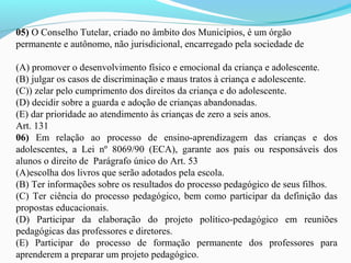 05) O Conselho Tutelar, criado no âmbito dos Municípios, é um órgão
permanente e autônomo, não jurisdicional, encarregado pela sociedade de
(A) promover o desenvolvimento físico e emocional da criança e adolescente.
(B) julgar os casos de discriminação e maus tratos à criança e adolescente.
(C)) zelar pelo cumprimento dos direitos da criança e do adolescente.
(D) decidir sobre a guarda e adoção de crianças abandonadas.
(E) dar prioridade ao atendimento às crianças de zero a seis anos.
Art. 131
06) Em relação ao processo de ensino-aprendizagem das crianças e dos
adolescentes, a Lei nº 8069/90 (ECA), garante aos pais ou responsáveis dos
alunos o direito de Parágrafo único do Art. 53
(A)escolha dos livros que serão adotados pela escola.
(B) Ter informações sobre os resultados do processo pedagógico de seus filhos.
(C) Ter ciência do processo pedagógico, bem como participar da definição das
propostas educacionais.
(D) Participar da elaboração do projeto político-pedagógico em reuniões
pedagógicas das professores e diretores.
(E) Participar do processo de formação permanente dos professores para
aprenderem a preparar um projeto pedagógico.
 
