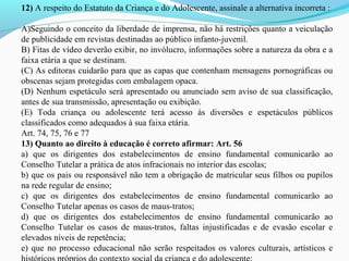 12) A respeito do Estatuto da Criança e do Adolescente, assinale a alternativa incorreta : 
A)Seguindo o conceito da liberdade de imprensa, não há restrições quanto a veiculação 
de publicidade em revistas destinadas ao público infanto-juvenil. 
B) Fitas de vídeo deverão exibir, no invólucro, informações sobre a natureza da obra e a 
faixa etária a que se destinam. 
(C) As editoras cuidarão para que as capas que contenham mensagens pornográficas ou 
obscenas sejam protegidas com embalagem opaca. 
(D) Nenhum espetáculo será apresentado ou anunciado sem aviso de sua classificação, 
antes de sua transmissão, apresentação ou exibição. 
(E)  Toda  criança  ou  adolescente  terá  acesso  às  diversões  e  espetáculos  públicos 
classificados como adequados à sua faixa etária. 
Art. 74, 75, 76 e 77
13) Quanto ao direito à educação é correto afirmar: Art. 56
a)  que  os  dirigentes  dos  estabelecimentos  de  ensino  fundamental  comunicarão  ao 
Conselho Tutelar a prática de atos infracionais no interior das escolas;
b) que os pais ou responsável não tem a obrigação de matricular seus filhos ou pupilos 
na rede regular de ensino;
c)  que  os  dirigentes  dos  estabelecimentos  de  ensino  fundamental  comunicarão  ao 
Conselho Tutelar apenas os casos de maus-tratos;
d)  que  os  dirigentes  dos  estabelecimentos  de  ensino  fundamental  comunicarão  ao 
Conselho  Tutelar  os  casos  de  maus-tratos,  faltas  injustificadas  e  de  evasão  escolar  e 
elevados níveis de repetência;
e) que no processo educacional não serão respeitados os valores culturais, artísticos e 
 