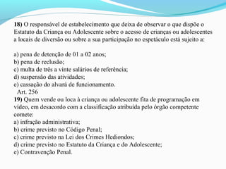 18) O responsável de estabelecimento que deixa de observar o que dispõe o 
Estatuto da Criança ou Adolescente sobre o acesso de crianças ou adolescentes 
a locais de diversão ou sobre a sua participação no espetáculo está sujeito a:
 
a) pena de detenção de 01 a 02 anos;
b) pena de reclusão;
c) multa de três a vinte salários de referência;
d) suspensão das atividades;
e) cassação do alvará de funcionamento.
  Art. 256
19) Quem vende ou loca à criança ou adolescente fita de programação em 
vídeo, em desacordo com a classificação atribuída pelo órgão competente 
comete:
a) infração administrativa;
b) crime previsto no Código Penal;
c) crime previsto na Lei dos Crimes Hediondos;
d) crime previsto no Estatuto da Criança e do Adolescente;
e) Contravenção Penal.
 