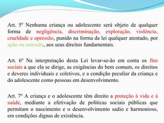 Art. 5º Nenhuma criança ou adolescente será objeto de qualquer
forma de negligência, discriminação, exploração, violência,
crueldade e opressão, punido na forma da lei qualquer atentado, por
ação ou omissão, aos seus direitos fundamentais.
Art. 6º Na interpretação desta Lei levar-se-ão em conta os fins
sociais a que ela se dirige, as exigências do bem comum, os direitos
e deveres individuais e coletivos, e a condição peculiar da criança e
do adolescente como pessoas em desenvolvimento.
Art. 7º A criança e o adolescente têm direito a proteção à vida e à
saúde, mediante a efetivação de políticas sociais públicas que
permitam o nascimento e o desenvolvimento sadio e harmonioso,
em condições dignas de existência.
 