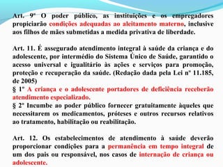 Art. 9º O poder público, as instituições e os empregadores
propiciarão condições adequadas ao aleitamento materno, inclusive
aos filhos de mães submetidas a medida privativa de liberdade.
Art. 11. É assegurado atendimento integral à saúde da criança e do
adolescente, por intermédio do Sistema Único de Saúde, garantido o
acesso universal e igualitário às ações e serviços para promoção,
proteção e recuperação da saúde. (Redação dada pela Lei nº 11.185,
de 2005)
§ 1º A criança e o adolescente portadores de deficiência receberão
atendimento especializado.
§ 2º Incumbe ao poder público fornecer gratuitamente àqueles que
necessitarem os medicamentos, próteses e outros recursos relativos
ao tratamento, habilitação ou reabilitação.
Art. 12. Os estabelecimentos de atendimento à saúde deverão
proporcionar condições para a permanência em tempo integral de
um dos pais ou responsável, nos casos de internação de criança ou
adolescente.
 