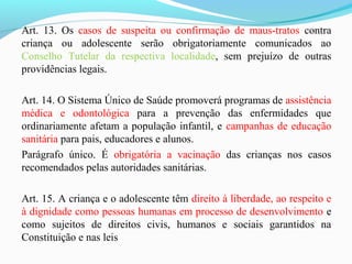 Art. 13. Os casos de suspeita ou confirmação de maus-tratos contra
criança ou adolescente serão obrigatoriamente comunicados ao
Conselho Tutelar da respectiva localidade, sem prejuízo de outras
providências legais.
Art. 14. O Sistema Único de Saúde promoverá programas de assistência
médica e odontológica para a prevenção das enfermidades que
ordinariamente afetam a população infantil, e campanhas de educação
sanitária para pais, educadores e alunos.
Parágrafo único. É obrigatória a vacinação das crianças nos casos
recomendados pelas autoridades sanitárias.
Art. 15. A criança e o adolescente têm direito à liberdade, ao respeito e
à dignidade como pessoas humanas em processo de desenvolvimento e
como sujeitos de direitos civis, humanos e sociais garantidos na
Constituição e nas leis
 