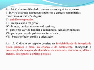 Art. 16. O direito à liberdade compreende os seguintes aspectos:
I - ir, vir e estar nos logradouros públicos e espaços comunitários,
ressalvadas as restrições legais;
II - opinião e expressão;
III - crença e culto religioso;
IV - brincar, praticar esportes e divertir-se;
V - participar da vida familiar e comunitária, sem discriminação;
VI - participar da vida política, na forma da lei;
VII - buscar refúgio, auxílio e orientação.
Art. 17. O direito ao respeito consiste na inviolabilidade da integridade
física, psíquica e moral da criança e do adolescente, abrangendo a
preservação da imagem, da identidade, da autonomia, dos valores, idéias e
crenças, dos espaços e objetos pessoais.
 