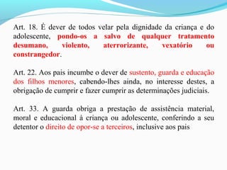 Art. 18. É dever de todos velar pela dignidade da criança e do
adolescente, pondo-os a salvo de qualquer tratamento
desumano, violento, aterrorizante, vexatório ou
constrangedor.
Art. 22. Aos pais incumbe o dever de sustento, guarda e educação
dos filhos menores, cabendo-lhes ainda, no interesse destes, a
obrigação de cumprir e fazer cumprir as determinações judiciais.
Art. 33. A guarda obriga a prestação de assistência material,
moral e educacional à criança ou adolescente, conferindo a seu
detentor o direito de opor-se a terceiros, inclusive aos pais
 