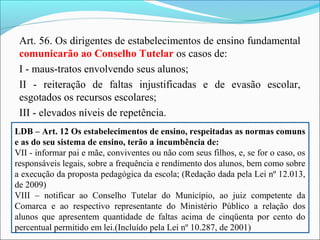Art. 56. Os dirigentes de estabelecimentos de ensino fundamental
comunicarão ao Conselho Tutelar os casos de:
I - maus-tratos envolvendo seus alunos;
II - reiteração de faltas injustificadas e de evasão escolar,
esgotados os recursos escolares;
III - elevados níveis de repetência.
LDB – Art. 12 Os estabelecimentos de ensino, respeitadas as normas comuns
e as do seu sistema de ensino, terão a incumbência de:
VII - informar pai e mãe, conviventes ou não com seus filhos, e, se for o caso, os
responsáveis legais, sobre a frequência e rendimento dos alunos, bem como sobre
a execução da proposta pedagógica da escola; (Redação dada pela Lei nº 12.013,
de 2009)
VIII – notificar ao Conselho Tutelar do Município, ao juiz competente da
Comarca e ao respectivo representante do Ministério Público a relação dos
alunos que apresentem quantidade de faltas acima de cinqüenta por cento do
percentual permitido em lei.(Incluído pela Lei nº 10.287, de 2001)
 