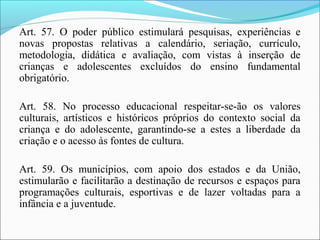 Art. 57. O poder público estimulará pesquisas, experiências e
novas propostas relativas a calendário, seriação, currículo,
metodologia, didática e avaliação, com vistas à inserção de
crianças e adolescentes excluídos do ensino fundamental
obrigatório.
Art. 58. No processo educacional respeitar-se-ão os valores
culturais, artísticos e históricos próprios do contexto social da
criança e do adolescente, garantindo-se a estes a liberdade da
criação e o acesso às fontes de cultura.
Art. 59. Os municípios, com apoio dos estados e da União,
estimularão e facilitarão a destinação de recursos e espaços para
programações culturais, esportivas e de lazer voltadas para a
infância e a juventude.
 