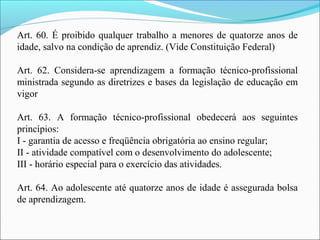 Art. 60. É proibido qualquer trabalho a menores de quatorze anos de
idade, salvo na condição de aprendiz. (Vide Constituição Federal)
Art. 62. Considera-se aprendizagem a formação técnico-profissional
ministrada segundo as diretrizes e bases da legislação de educação em
vigor
Art. 63. A formação técnico-profissional obedecerá aos seguintes
princípios:
I - garantia de acesso e freqüência obrigatória ao ensino regular;
II - atividade compatível com o desenvolvimento do adolescente;
III - horário especial para o exercício das atividades.
Art. 64. Ao adolescente até quatorze anos de idade é assegurada bolsa
de aprendizagem.
 