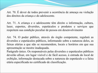 Art. 70. É dever de todos prevenir a ocorrência de ameaça ou violação
dos direitos da criança e do adolescente.
Art. 71. A criança e o adolescente têm direito a informação, cultura,
lazer, esportes, diversões, espetáculos e produtos e serviços que
respeitem sua condição peculiar de pessoa em desenvolvimento
Art. 74. O poder público, através do órgão competente, regulará as
diversões e espetáculos públicos, informando sobre a natureza deles, as
faixas etárias a que não se recomendem, locais e horários em que sua
apresentação se mostre inadequada.
Parágrafo único. Os responsáveis pelas diversões e espetáculos públicos
deverão afixar, em lugar visível e de fácil acesso, à entrada do local de
exibição, informação destacada sobre a natureza do espetáculo e a faixa
etária especificada no certificado de classificação.
 