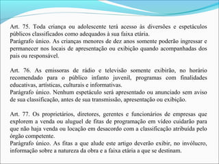 Art. 75. Toda criança ou adolescente terá acesso às diversões e espetáculos
públicos classificados como adequados à sua faixa etária.
Parágrafo único. As crianças menores de dez anos somente poderão ingressar e
permanecer nos locais de apresentação ou exibição quando acompanhadas dos
pais ou responsável.
Art. 76. As emissoras de rádio e televisão somente exibirão, no horário
recomendado para o público infanto juvenil, programas com finalidades
educativas, artísticas, culturais e informativas.
Parágrafo único. Nenhum espetáculo será apresentado ou anunciado sem aviso
de sua classificação, antes de sua transmissão, apresentação ou exibição.
Art. 77. Os proprietários, diretores, gerentes e funcionários de empresas que
explorem a venda ou aluguel de fitas de programação em vídeo cuidarão para
que não haja venda ou locação em desacordo com a classificação atribuída pelo
órgão competente.
Parágrafo único. As fitas a que alude este artigo deverão exibir, no invólucro,
informação sobre a natureza da obra e a faixa etária a que se destinam.
 