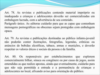 Art. 78. As revistas e publicações contendo material impróprio ou
inadequado a crianças e adolescentes deverão ser comercializadas em
embalagem lacrada, com a advertência de seu conteúdo.
Parágrafo único. As editoras cuidarão para que as capas que contenham
mensagens pornográficas ou obscenas sejam protegidas com embalagem
opaca.
Art. 79. As revistas e publicações destinadas ao público infanto-juvenil
não poderão conter ilustrações, fotografias, legendas, crônicas ou
anúncios de bebidas alcoólicas, tabaco, armas e munições, e deverão
respeitar os valores éticos e sociais da pessoa e da família.
Art. 80. Os responsáveis por estabelecimentos que explorem
comercialmente bilhar, sinuca ou congênere ou por casas de jogos, assim
entendidas as que realize apostas, ainda que eventualmente, cuidarão para
que não seja permitida a entrada e a permanência de crianças e
adolescentes no local, afixando aviso para orientação do público.
 