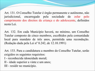 Art. 131. O Conselho Tutelar é órgão permanente e autônomo, não
jurisdicional, encarregado pela sociedade de zelar pelo
cumprimento dos direitos da criança e do adolescente, definidos
nesta Lei.
Art. 132. Em cada Município haverá, no mínimo, um Conselho
Tutelar composto de cinco membros, escolhidos pela comunidade
local para mandato de três anos, permitida uma recondução.
(Redação dada pela Lei nº 8.242, de 12.10.1991)
Art. 133. Para a candidatura a membro do Conselho Tutelar, serão
exigidos os seguintes requisitos:
I - reconhecida idoneidade moral;
II - idade superior a vinte e um anos;
III - residir no município.
 