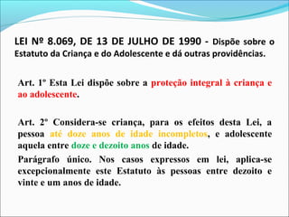LEI Nº 8.069, DE 13 DE JULHO DE 1990 - Dispõe sobre o
Estatuto da Criança e do Adolescente e dá outras providências.
Art. 1º Esta Lei dispõe sobre a proteção integral à criança e
ao adolescente.
Art. 2º Considera-se criança, para os efeitos desta Lei, a
pessoa até doze anos de idade incompletos, e adolescente
aquela entre doze e dezoito anos de idade.
Parágrafo único. Nos casos expressos em lei, aplica-se
excepcionalmente este Estatuto às pessoas entre dezoito e
vinte e um anos de idade.
 