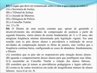 03) O órgão que deve ser comunicado sobre o caso a que o texto se refere é
(A) a Secretaria de Justiça.
(B) o Tribunal de Justiça.
(C) o Juizado de Menores.
(D) a Delegacia de Polícia.
(E) o Conselho Tutelar.
Art. 13 e 56
04) O Diretor de uma escola constata que, apesar de garantido o
desenvolvimento das atividades de compensação de ausência a partir do
segundo bimestre, vários alunos do ensino fundamental, de 11 a 15 anos, não
atingiram freqüência mínima determinada pela legislação vigente. Faz uma
reunião com os pais desses alunos e providencia a realização de novas
atividades de compensação durante as férias de janeiro, mas verifica que a
freqüência continua baixa, configurando-se casos de abandono. Imediatamente,
o Diretor
(A) considera que os pais são os responsáveis pela situação desses alunos.
(B) aguarda o comparecimento desses alunos para que justifiquem suas faltas.
(C)) encaminha ao Conselho Tutelar a relação dos alunos faltosos.
(D) considera que já tomou as providências pedagógicas e legais cabíveis.
(E) exime-se de outras iniciativas em razão do insignificante número de alunos
faltosos. Inciso II do Art. 56
 