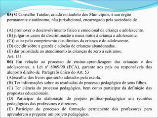 05) O Conselho Tutelar, criado no âmbito dos Municípios, é um órgão
permanente e autônomo, não jurisdicional, encarregado pela sociedade de
(A) promover o desenvolvimento físico e emocional da criança e adolescente.
(B) julgar os casos de discriminação e maus tratos à criança e adolescente.
(C)) zelar pelo cumprimento dos direitos da criança e do adolescente.
(D) decidir sobre a guarda e adoção de crianças abandonadas.
(E) dar prioridade ao atendimento às crianças de zero a seis anos.
Art. 131
06) Em relação ao processo de ensino-aprendizagem das crianças e dos
adolescentes, a Lei nº 8069/90 (ECA), garante aos pais ou responsáveis dos
alunos o direito de Parágrafo único do Art. 53
(A)escolha dos livros que serão adotados pela escola.
(B) Ter informações sobre os resultados do processo pedagógico de seus filhos.
(C) Ter ciência do processo pedagógico, bem como participar da definição das
propostas educacionais.
(D) Participar da elaboração do projeto político-pedagógico em reuniões
pedagógicas das professores e diretores.
(E) Participar do processo de formação permanente dos professores para
aprenderem a preparar um projeto pedagógico.
 