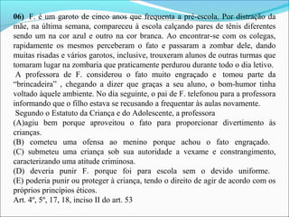 06)  F. é um garoto de cinco anos que frequenta a pré-escola. Por distração da 
mãe, na última semana, compareceu à escola calçando pares de tênis diferentes 
sendo um na cor azul e outro na cor branca. Ao encontrar-se com os colegas, 
rapidamente  os  mesmos  perceberam  o  fato  e  passaram  a  zombar  dele,  dando 
muitas risadas e vários garotos, inclusive, trouxeram alunos de outras turmas que 
tomaram lugar na zombaria que praticamente perdurou durante todo o dia letivo. 
 A  professora  de  F.  considerou  o  fato  muito  engraçado  e   tomou  parte  da 
“brincadeira”  ,  chegando  a  dizer  que  graças  a  seu  aluno,  o  bom-humor  tinha 
voltado àquele ambiente. No dia seguinte, o pai de F. telefonou para a professora 
informando que o filho estava se recusando a frequentar às aulas novamente.
 Segundo o Estatuto da Criança e do Adolescente, a professora 
(A)agiu  bem  porque  aproveitou  o  fato  para  proporcionar  divertimento  às 
crianças.
(B)  cometeu  uma  ofensa  ao  menino  porque  achou  o  fato  engraçado. 
(C)  submeteu  uma  criança  sob  sua  autoridade  a  vexame  e  constrangimento, 
caracterizando uma atitude criminosa.
(D)  deveria  punir  F.  porque  foi  para  escola  sem  o  devido  uniforme. 
(E) poderia punir ou proteger à criança, tendo o direito de agir de acordo com os 
próprios princípios éticos.
Art. 4º, 5º, 17, 18, inciso II do art. 53
 