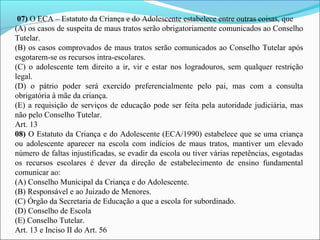 07) O ECA – Estatuto da Criança e do Adolescente estabelece entre outras coisas, que 
(A) os casos de suspeita de maus tratos serão obrigatoriamente comunicados ao Conselho 
Tutelar.
(B) os casos comprovados de maus tratos serão comunicados ao Conselho Tutelar após 
esgotarem-se os recursos intra-escolares.
(C)  o  adolescente  tem  direito  a  ir,  vir  e  estar  nos  logradouros,  sem  qualquer restrição 
legal.
(D)  o  pátrio  poder  será  exercido  preferencialmente  pelo  pai,  mas  com  a  consulta 
obrigatória à mãe da criança.
(E) a requisição de serviços de educação pode ser feita pela autoridade judiciária, mas 
não pelo Conselho Tutelar.
Art. 13
08) O Estatuto da Criança e do Adolescente (ECA/1990) estabelece que se uma criança 
ou  adolescente  aparecer  na  escola  com  indícios  de  maus  tratos,  mantiver  um  elevado 
número de faltas injustificadas, se evadir da escola ou tiver várias repetências, esgotadas 
os  recursos  escolares  é  dever  da  direção  de  estabelecimento  de  ensino  fundamental 
comunicar ao: 
(A) Conselho Municipal da Criança e do Adolescente. 
(B) Responsável e ao Juizado de Menores. 
(C) Órgão da Secretaria de Educação a que a escola for subordinado. 
(D) Conselho de Escola 
(E) Conselho Tutelar.
Art. 13 e Inciso II do Art. 56
 