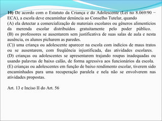 10) De acordo com o Estatuto da Criança e do Adolescente (Lei no 8.069/90 − 
ECA), a escola deve encaminhar denúncia ao Conselho Tutelar, quando 
(A) ela detectar a comercialização de materiais escolares ou gêneros alimentícios 
da  merenda  escolar  distribuídos  gratuitamente  pelo  poder  público. 
(B) os professores se ausentarem sem justificativa de suas salas de aula e nesta 
ausência, os alunos picharem as paredes.
(C)) uma criança ou adolescente aparecer na escola com indícios de maus tratos 
ou  se  ausentarem,  com  freqüência  injustificada,  das  atividades  escolares. 
(D)  crianças  ou  adolescentes  se  apresentarem  trajando  roupas  inadequadas  ou 
usando palavras de baixo calão, de forma agressiva aos funcionários da escola. 
(E) crianças ou adolescentes em função de baixo rendimento escolar, tiverem sido 
encaminhados  para  uma  recuperação  paralela  e  nela  não  se  envolverem  nas 
atividades propostas.
Art. 13 e Inciso II do Art. 56
 